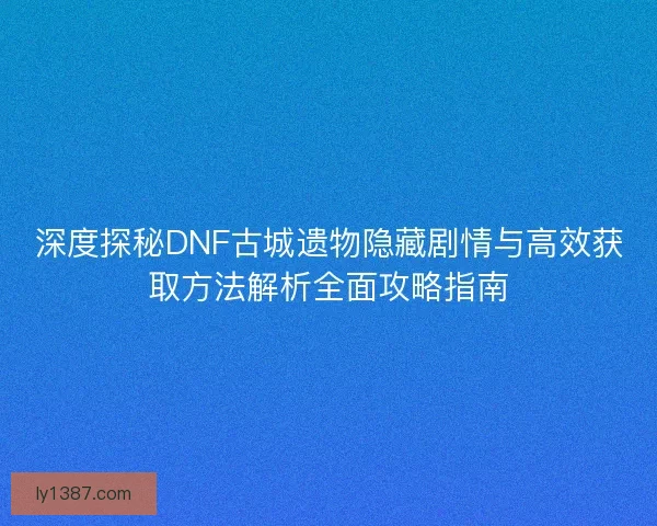 深度探秘DNF古城遗物隐藏剧情与高效获取方法解析全面攻略指南
