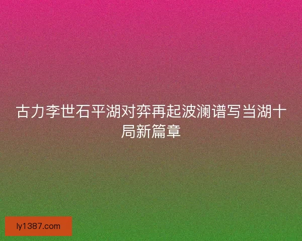古力李世石平湖对弈再起波澜谱写当湖十局新篇章