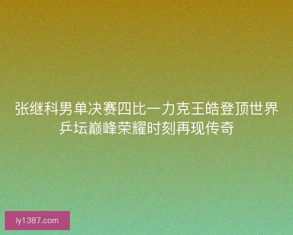 张继科男单决赛四比一力克王皓登顶世界乒坛巅峰荣耀时刻再现传奇