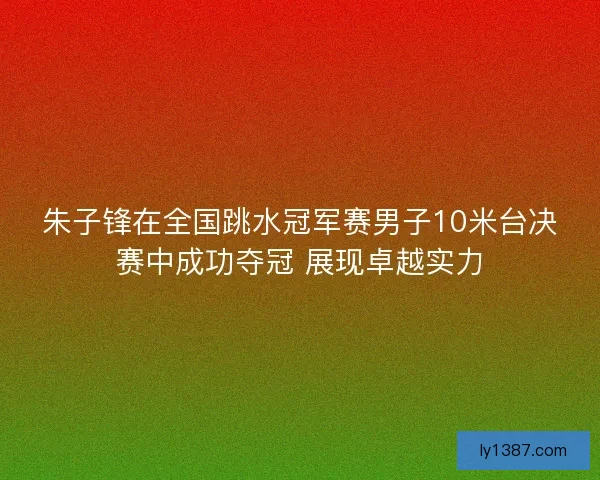 朱子锋在全国跳水冠军赛男子10米台决赛中成功夺冠 展现卓越实力
