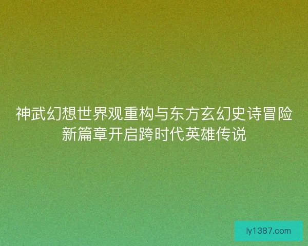 神武幻想世界观重构与东方玄幻史诗冒险新篇章开启跨时代英雄传说