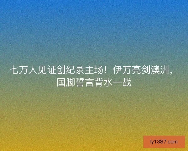 七万人见证创纪录主场！伊万亮剑澳洲，国脚誓言背水一战