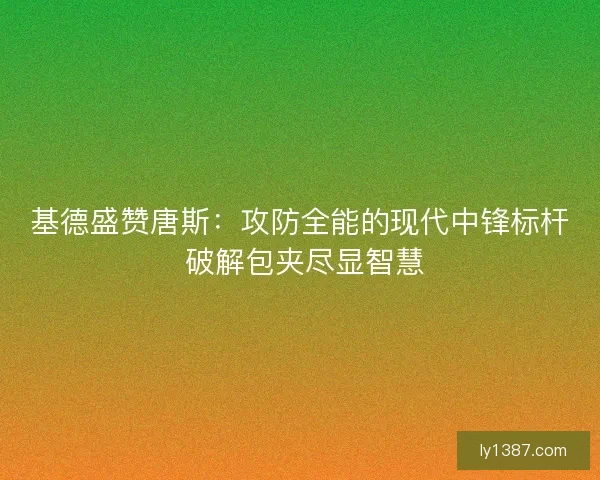 基德盛赞唐斯：攻防全能的现代中锋标杆 破解包夹尽显智慧