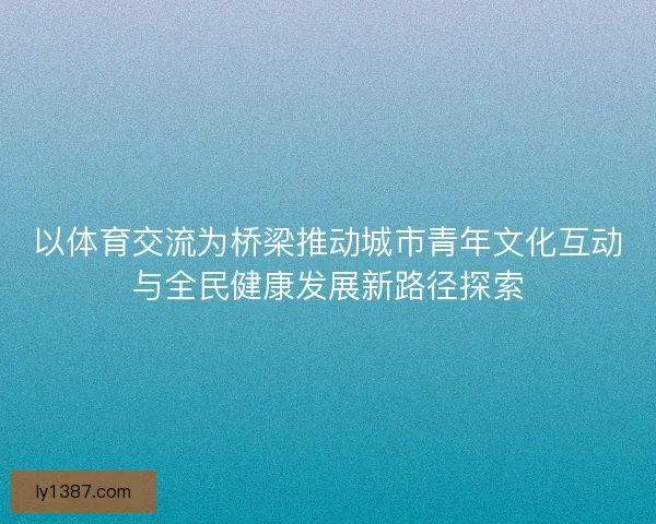以体育交流为桥梁推动城市青年文化互动与全民健康发展新路径探索