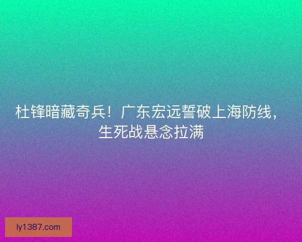 杜锋暗藏奇兵！广东宏远誓破上海防线，生死战悬念拉满