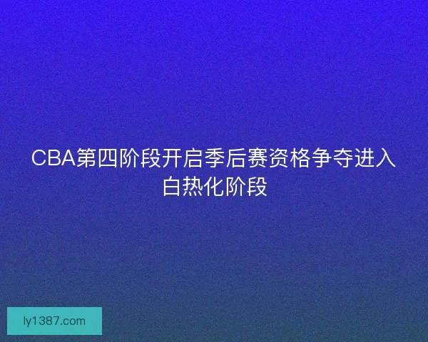 CBA第四阶段开启季后赛资格争夺进入白热化阶段