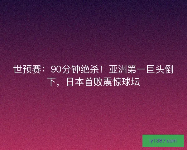 世预赛：90分钟绝杀！亚洲第一巨头倒下，日本首败震惊球坛