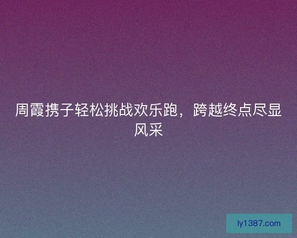 周霞携子轻松挑战欢乐跑，跨越终点尽显风采