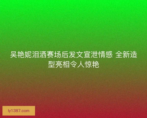 吴艳妮泪洒赛场后发文宣泄情感 全新造型亮相令人惊艳
