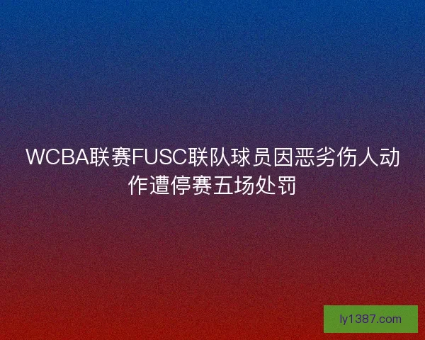 WCBA联赛FUSC联队球员因恶劣伤人动作遭停赛五场处罚
