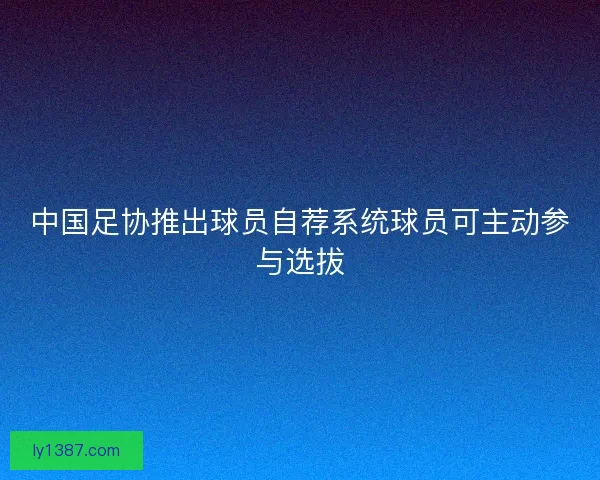 中国足协推出球员自荐系统球员可主动参与选拔