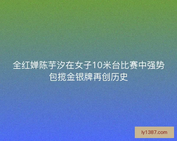 全红婵陈芋汐在女子10米台比赛中强势包揽金银牌再创历史