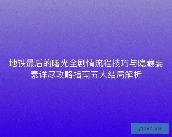 地铁最后的曙光全剧情流程技巧与隐藏要素详尽攻略指南五大结局解析